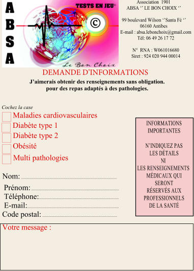 Association  1901  ABSA ‘’ LE BON CHOIX ‘’  99	boulevard Wilson ‘’Santa Fé ‘’ 06160	Antibes E-mail : absa.lebonchoix@gmail.com Tél: 06 49 26 17 72  N°  RNA : W061016680 Siret : 924 020 944 00014  DEMANDE D’INFORMATIONS J’aimerais obtenir des renseignements sans obligation. pour des repas adaptés à des pathologies. Maladies cardiovasculaires  Diabète type 1  Diabète type 2 Obésité   Nom: ................................................................................................... Prénom: ......................................................................................... Téléphone: .................................................................................. E-mail: .............................................................................................. Code postal: .............................................................................  Votre message : INFORMATIONS IMPORTANTES  N’INDIQUEZ PAS LES DÉTAILS NI LES RENSEIGNEMENTS MÉDICAUX QUI SERONT RÉSERVÉS AUX PROFESSIONNELS DE LA SANTÉ Multi pathologies Cochez la case