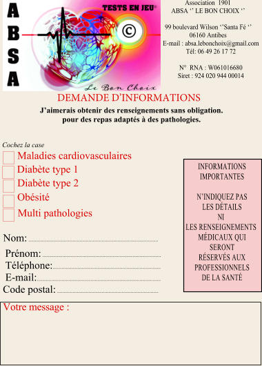 Association  1901  ABSA ‘’ LE BON CHOIX ‘’  99	boulevard Wilson ‘’Santa Fé ‘’ 06160	Antibes E-mail : absa.lebonchoix@gmail.com Tél: 06 49 26 17 72  N°  RNA : W061016680 Siret : 924 020 944 00014  DEMANDE D’INFORMATIONS J’aimerais obtenir des renseignements sans obligation. pour des repas adaptés à des pathologies. Maladies cardiovasculaires  Diabète type 1  Diabète type 2 Obésité   Nom: ................................................................................................... Prénom: ......................................................................................... Téléphone: .................................................................................. E-mail: .............................................................................................. Code postal: .............................................................................  Votre message : INFORMATIONS IMPORTANTES  N’INDIQUEZ PAS LES DÉTAILS NI LES RENSEIGNEMENTS MÉDICAUX QUI SERONT RÉSERVÉS AUX PROFESSIONNELS DE LA SANTÉ Multi pathologies Cochez la case